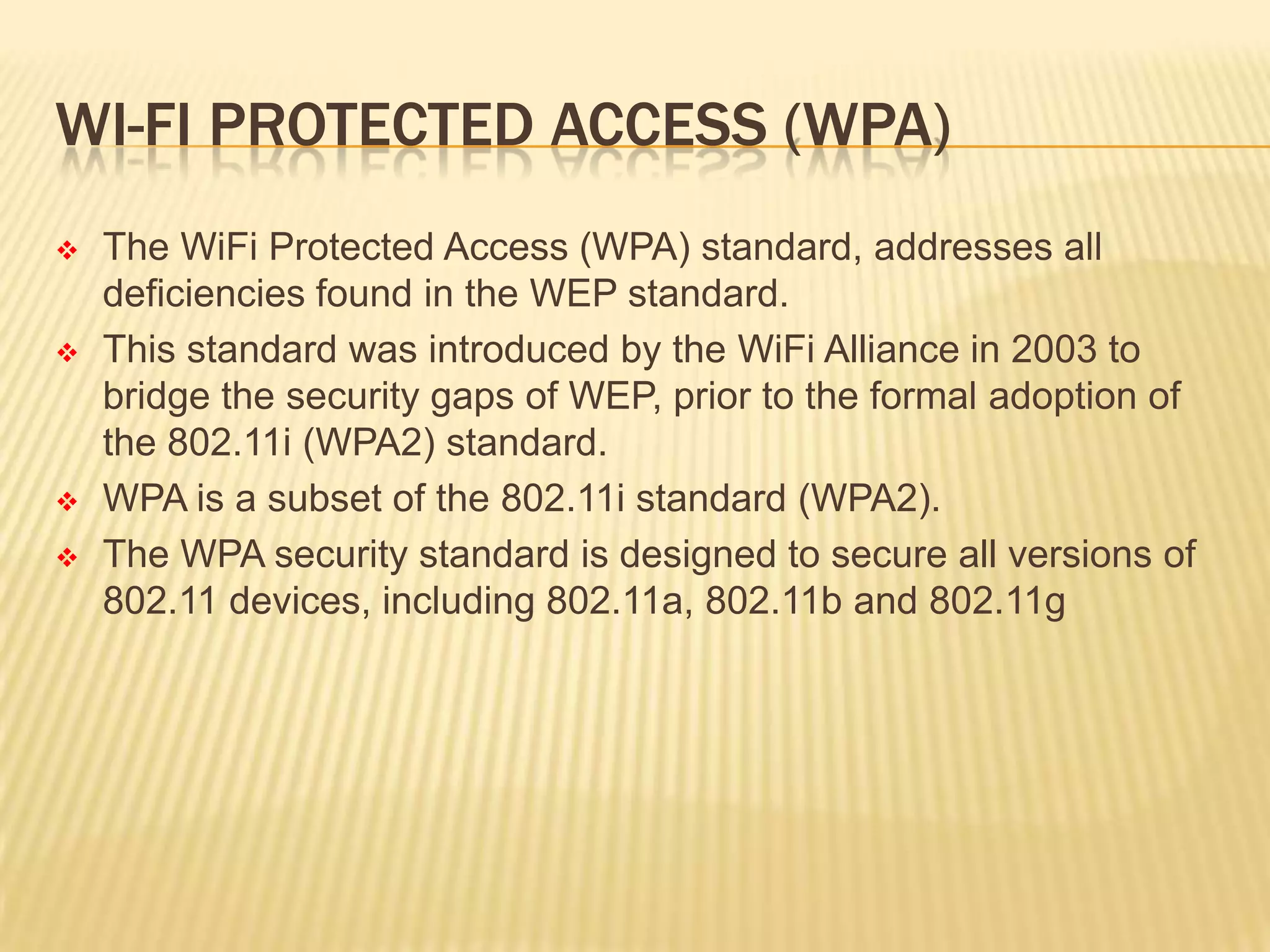WI-FI PROTECTED ACCESS (WPA)








The WiFi Protected Access (WPA) standard, addresses all
deficiencies found in the WEP standard.
This standard was introduced by the WiFi Alliance in 2003 to
bridge the security gaps of WEP, prior to the formal adoption of
the 802.11i (WPA2) standard.
WPA is a subset of the 802.11i standard (WPA2).
The WPA security standard is designed to secure all versions of
802.11 devices, including 802.11a, 802.11b and 802.11g

 