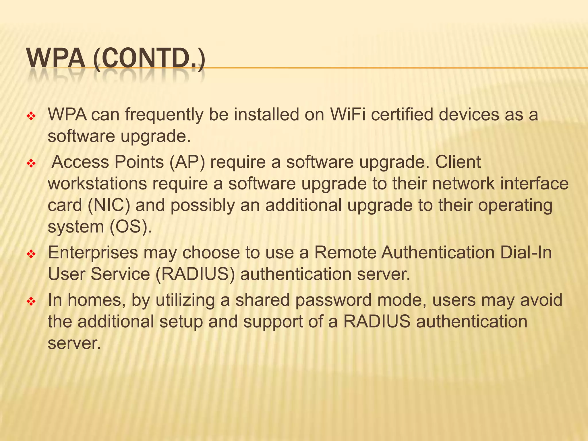 WPA (CONTD.)








WPA can frequently be installed on WiFi certified devices as a
software upgrade.
Access Points (AP) require a software upgrade. Client
workstations require a software upgrade to their network interface
card (NIC) and possibly an additional upgrade to their operating
system (OS).
Enterprises may choose to use a Remote Authentication Dial-In
User Service (RADIUS) authentication server.
In homes, by utilizing a shared password mode, users may avoid
the additional setup and support of a RADIUS authentication
server.

 