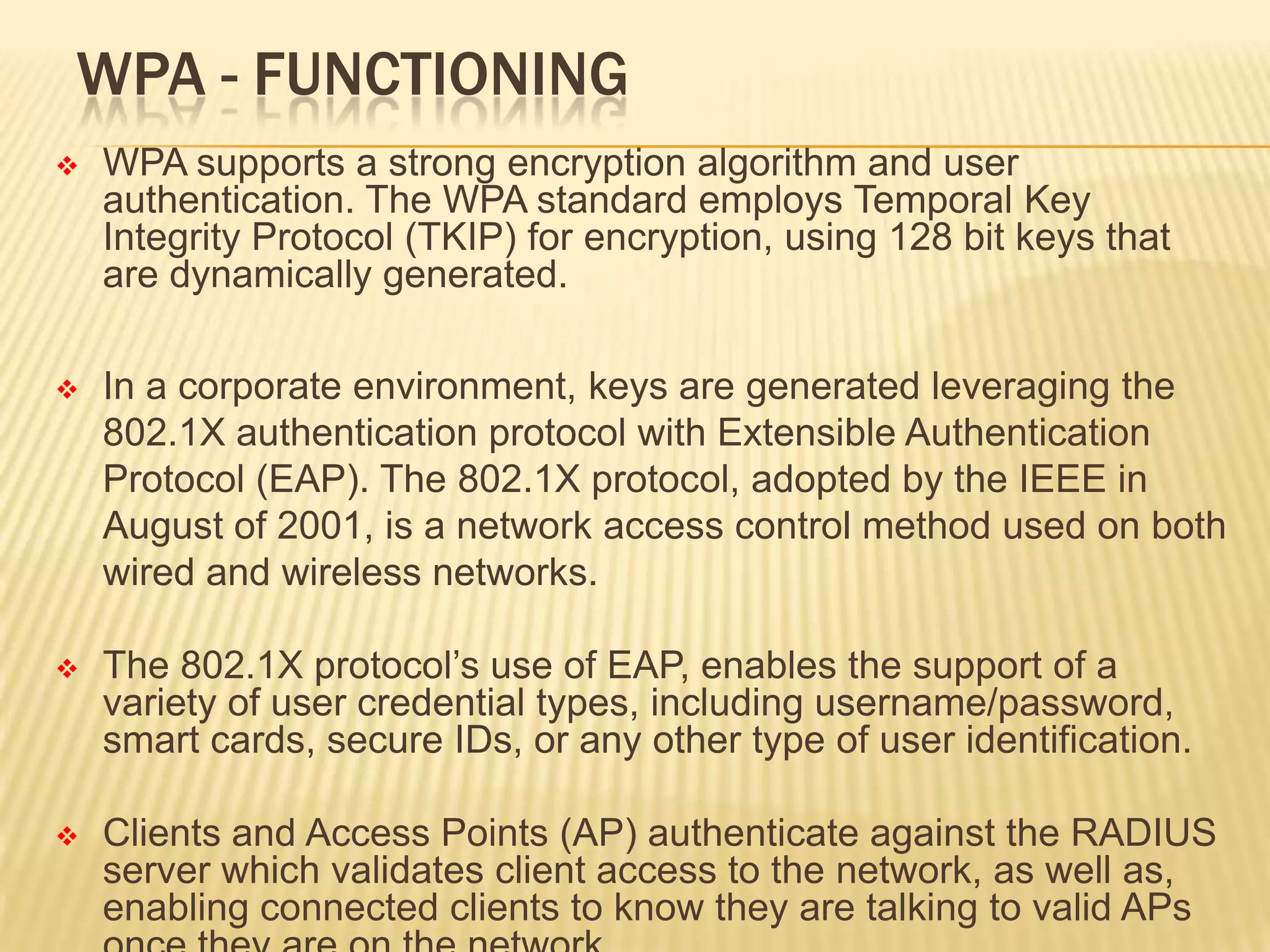 WPA - FUNCTIONING


WPA supports a strong encryption algorithm and user
authentication. The WPA standard employs Temporal Key
Integrity Protocol (TKIP) for encryption, using 128 bit keys that
are dynamically generated.



In a corporate environment, keys are generated leveraging the
802.1X authentication protocol with Extensible Authentication
Protocol (EAP). The 802.1X protocol, adopted by the IEEE in
August of 2001, is a network access control method used on both
wired and wireless networks.



The 802.1X protocol’s use of EAP, enables the support of a
variety of user credential types, including username/password,
smart cards, secure IDs, or any other type of user identification.



Clients and Access Points (AP) authenticate against the RADIUS
server which validates client access to the network, as well as,
enabling connected clients to know they are talking to valid APs

 