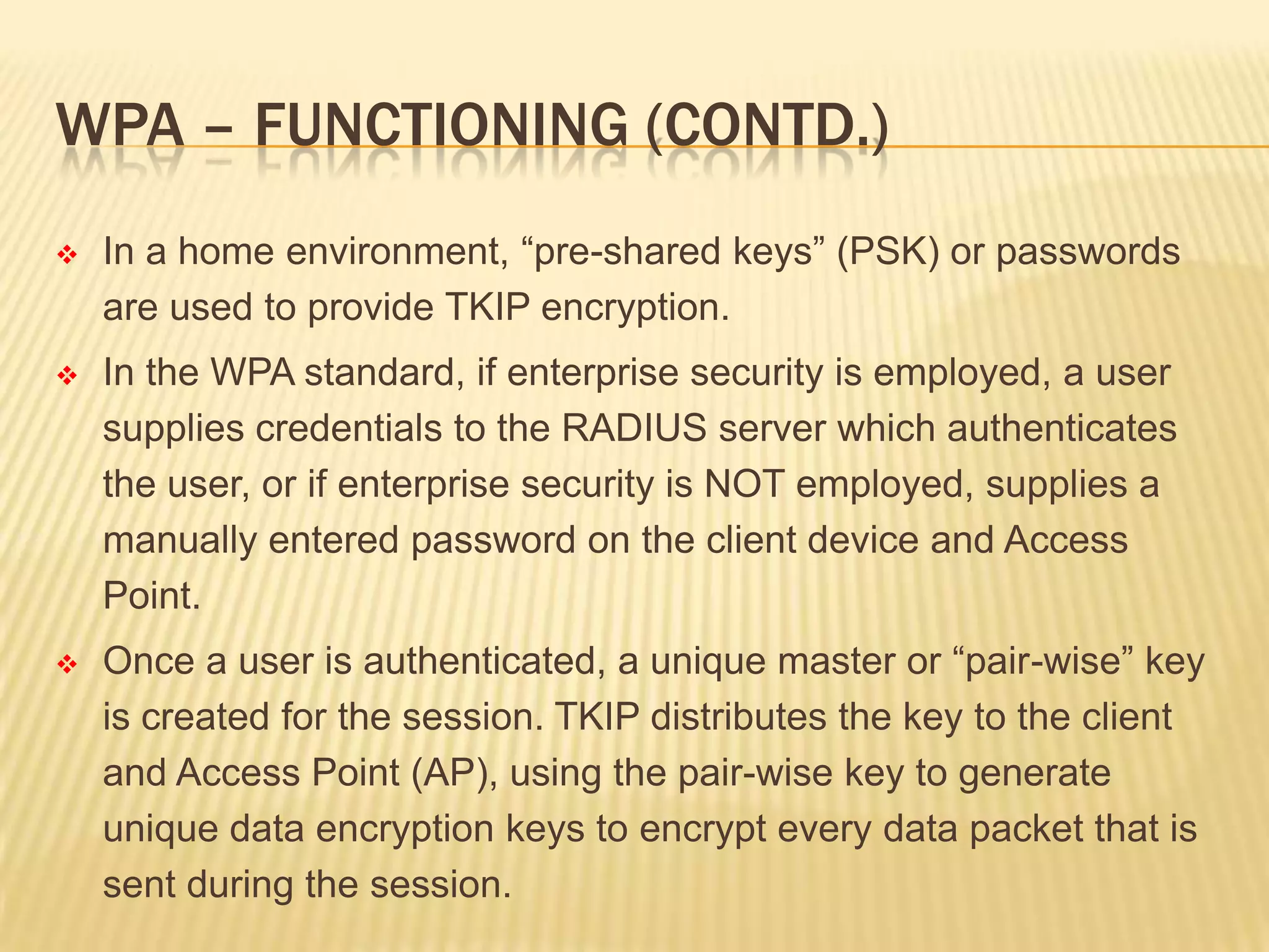 WPA – FUNCTIONING (CONTD.)


In a home environment, “pre-shared keys” (PSK) or passwords
are used to provide TKIP encryption.



In the WPA standard, if enterprise security is employed, a user
supplies credentials to the RADIUS server which authenticates
the user, or if enterprise security is NOT employed, supplies a
manually entered password on the client device and Access
Point.



Once a user is authenticated, a unique master or “pair-wise” key
is created for the session. TKIP distributes the key to the client
and Access Point (AP), using the pair-wise key to generate
unique data encryption keys to encrypt every data packet that is
sent during the session.

 