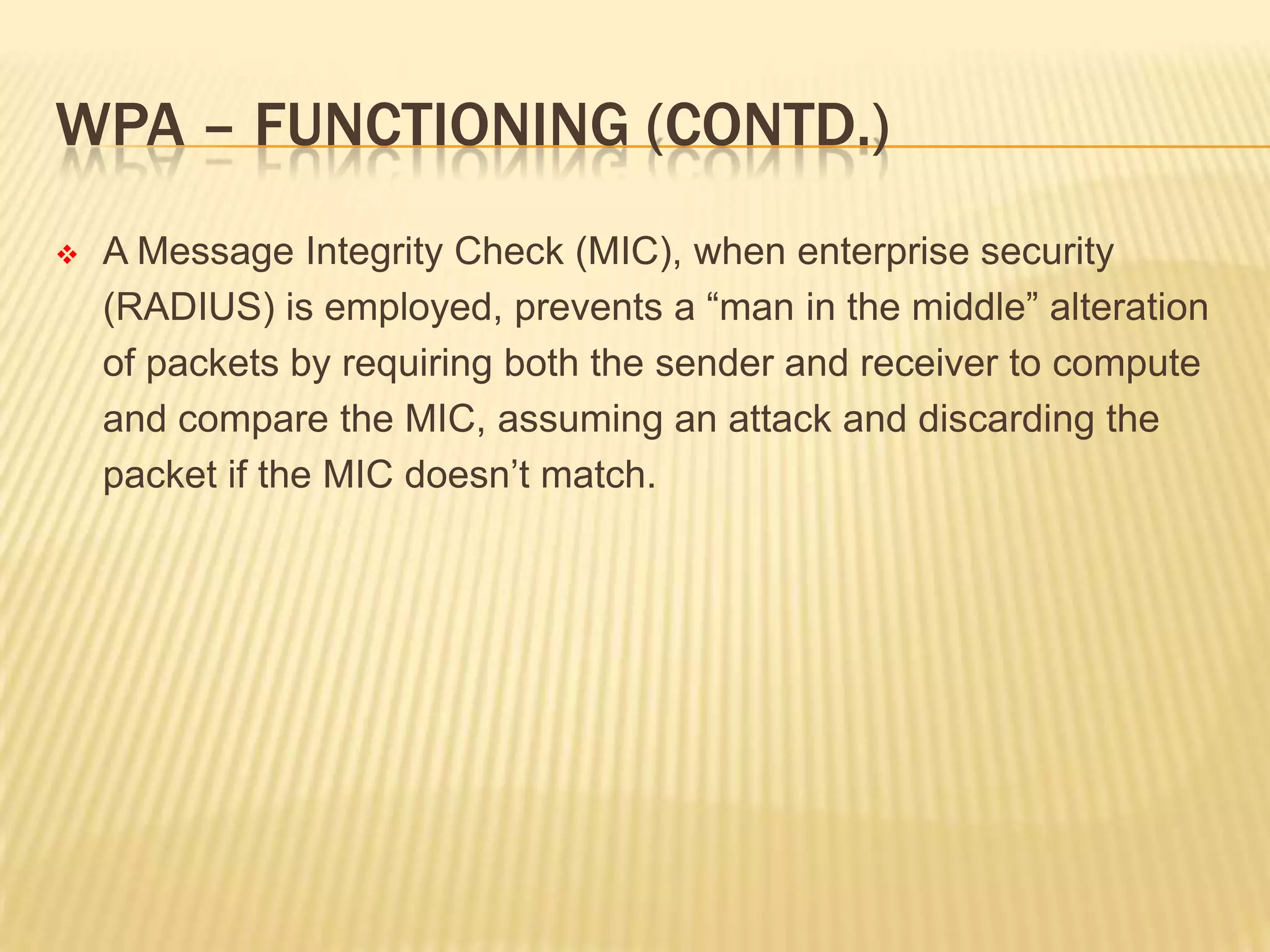 WPA – FUNCTIONING (CONTD.)


A Message Integrity Check (MIC), when enterprise security
(RADIUS) is employed, prevents a “man in the middle” alteration
of packets by requiring both the sender and receiver to compute
and compare the MIC, assuming an attack and discarding the
packet if the MIC doesn’t match.

 