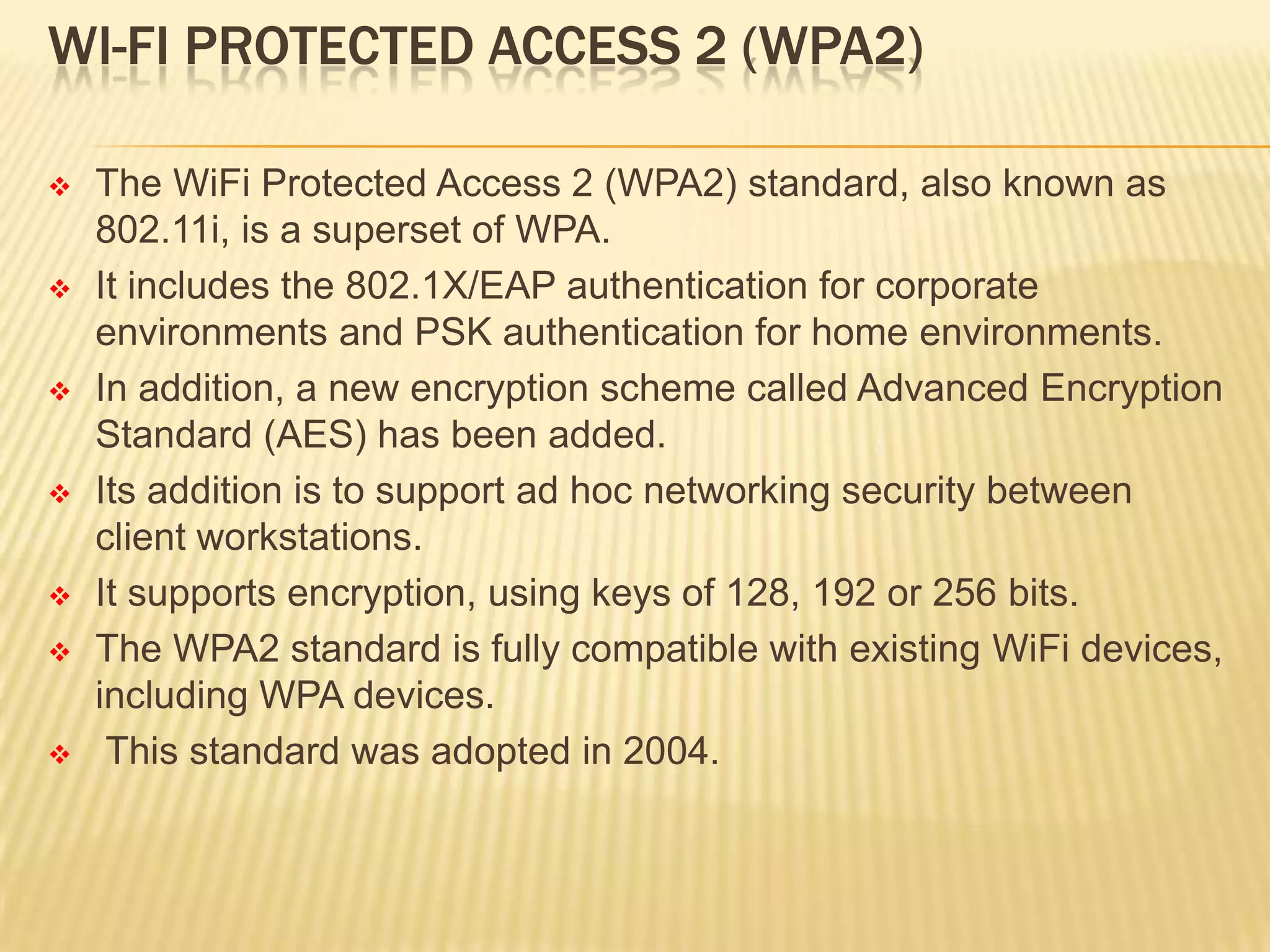 WI-FI PROTECTED ACCESS 2 (WPA2)













The WiFi Protected Access 2 (WPA2) standard, also known as
802.11i, is a superset of WPA.
It includes the 802.1X/EAP authentication for corporate
environments and PSK authentication for home environments.
In addition, a new encryption scheme called Advanced Encryption
Standard (AES) has been added.
Its addition is to support ad hoc networking security between
client workstations.
It supports encryption, using keys of 128, 192 or 256 bits.
The WPA2 standard is fully compatible with existing WiFi devices,
including WPA devices.
This standard was adopted in 2004.

 