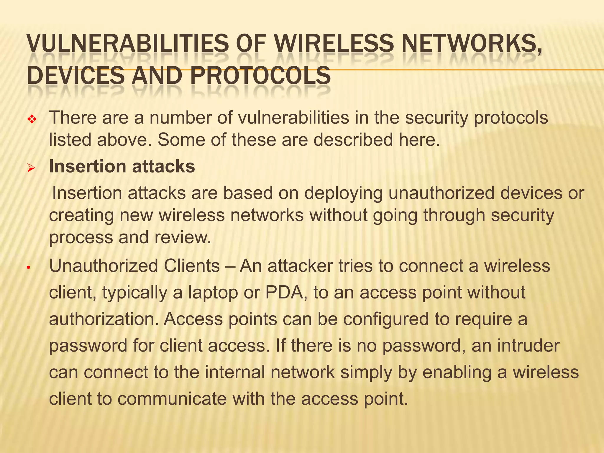 VULNERABILITIES OF WIRELESS NETWORKS,
DEVICES AND PROTOCOLS




•

There are a number of vulnerabilities in the security protocols
listed above. Some of these are described here.
Insertion attacks
Insertion attacks are based on deploying unauthorized devices or
creating new wireless networks without going through security
process and review.

Unauthorized Clients – An attacker tries to connect a wireless
client, typically a laptop or PDA, to an access point without
authorization. Access points can be configured to require a
password for client access. If there is no password, an intruder
can connect to the internal network simply by enabling a wireless
client to communicate with the access point.

 