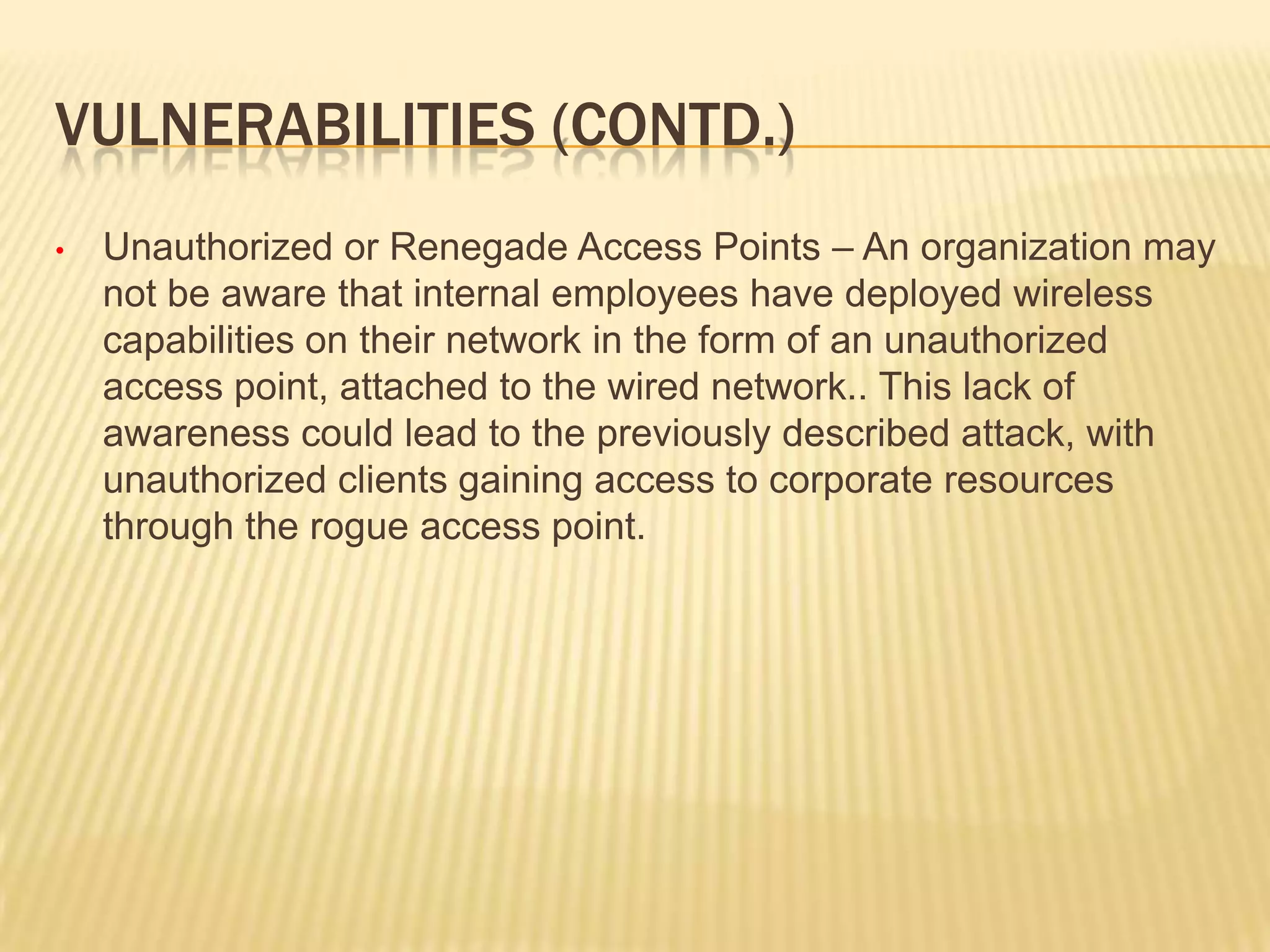 VULNERABILITIES (CONTD.)
•

Unauthorized or Renegade Access Points – An organization may
not be aware that internal employees have deployed wireless
capabilities on their network in the form of an unauthorized
access point, attached to the wired network.. This lack of
awareness could lead to the previously described attack, with
unauthorized clients gaining access to corporate resources
through the rogue access point.

 
