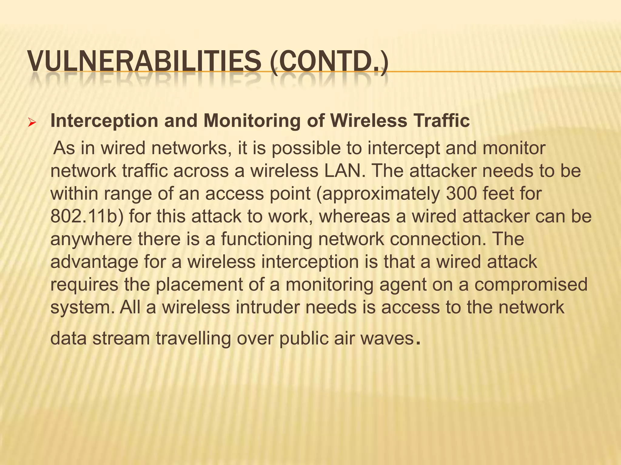 VULNERABILITIES (CONTD.)


Interception and Monitoring of Wireless Traffic
As in wired networks, it is possible to intercept and monitor
network traffic across a wireless LAN. The attacker needs to be
within range of an access point (approximately 300 feet for
802.11b) for this attack to work, whereas a wired attacker can be
anywhere there is a functioning network connection. The
advantage for a wireless interception is that a wired attack
requires the placement of a monitoring agent on a compromised
system. All a wireless intruder needs is access to the network
data stream travelling over public air waves.

 