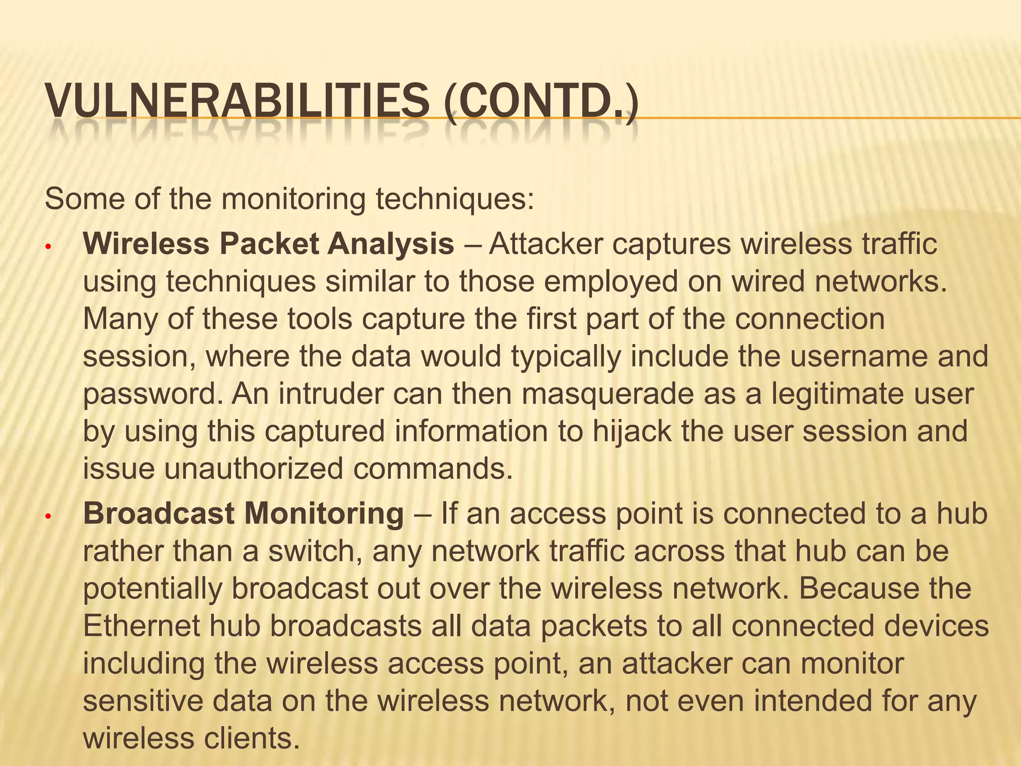 VULNERABILITIES (CONTD.)
Some of the monitoring techniques:
• Wireless Packet Analysis – Attacker captures wireless traffic
using techniques similar to those employed on wired networks.
Many of these tools capture the first part of the connection
session, where the data would typically include the username and
password. An intruder can then masquerade as a legitimate user
by using this captured information to hijack the user session and
issue unauthorized commands.
• Broadcast Monitoring – If an access point is connected to a hub
rather than a switch, any network traffic across that hub can be
potentially broadcast out over the wireless network. Because the
Ethernet hub broadcasts all data packets to all connected devices
including the wireless access point, an attacker can monitor
sensitive data on the wireless network, not even intended for any
wireless clients.

 