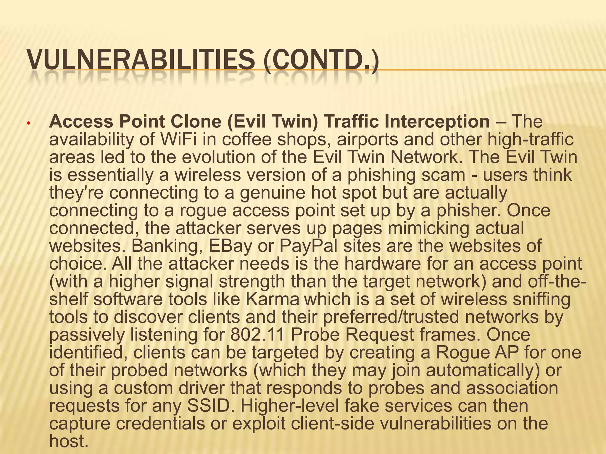 VULNERABILITIES (CONTD.)
•

Access Point Clone (Evil Twin) Traffic Interception – The
availability of WiFi in coffee shops, airports and other high-traffic
areas led to the evolution of the Evil Twin Network. The Evil Twin
is essentially a wireless version of a phishing scam - users think
they're connecting to a genuine hot spot but are actually
connecting to a rogue access point set up by a phisher. Once
connected, the attacker serves up pages mimicking actual
websites. Banking, EBay or PayPal sites are the websites of
choice. All the attacker needs is the hardware for an access point
(with a higher signal strength than the target network) and off-theshelf software tools like Karma which is a set of wireless sniffing
tools to discover clients and their preferred/trusted networks by
passively listening for 802.11 Probe Request frames. Once
identified, clients can be targeted by creating a Rogue AP for one
of their probed networks (which they may join automatically) or
using a custom driver that responds to probes and association
requests for any SSID. Higher-level fake services can then
capture credentials or exploit client-side vulnerabilities on the
host.

 
