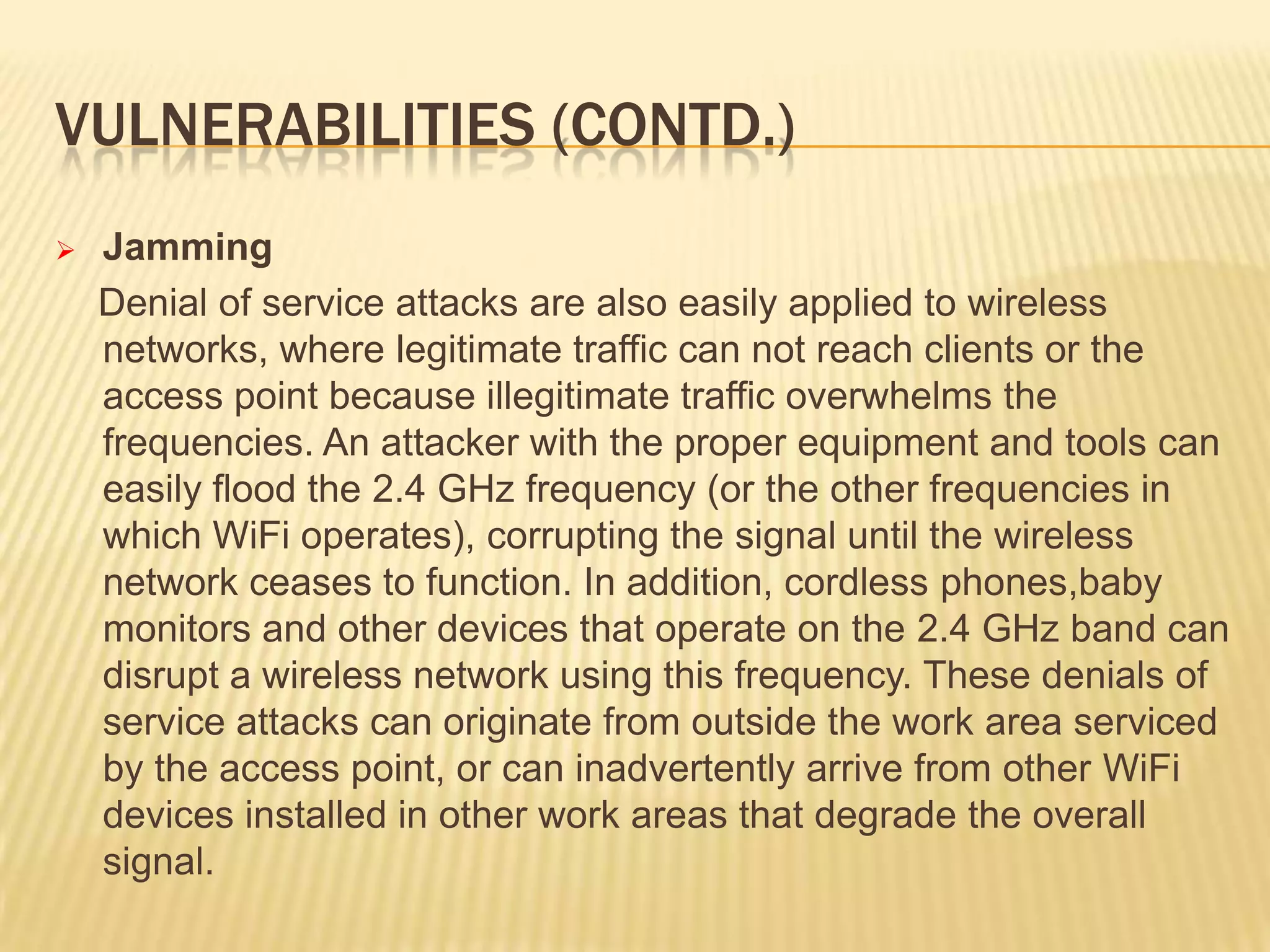 VULNERABILITIES (CONTD.)


Jamming
Denial of service attacks are also easily applied to wireless
networks, where legitimate traffic can not reach clients or the
access point because illegitimate traffic overwhelms the
frequencies. An attacker with the proper equipment and tools can
easily flood the 2.4 GHz frequency (or the other frequencies in
which WiFi operates), corrupting the signal until the wireless
network ceases to function. In addition, cordless phones,baby
monitors and other devices that operate on the 2.4 GHz band can
disrupt a wireless network using this frequency. These denials of
service attacks can originate from outside the work area serviced
by the access point, or can inadvertently arrive from other WiFi
devices installed in other work areas that degrade the overall
signal.

 