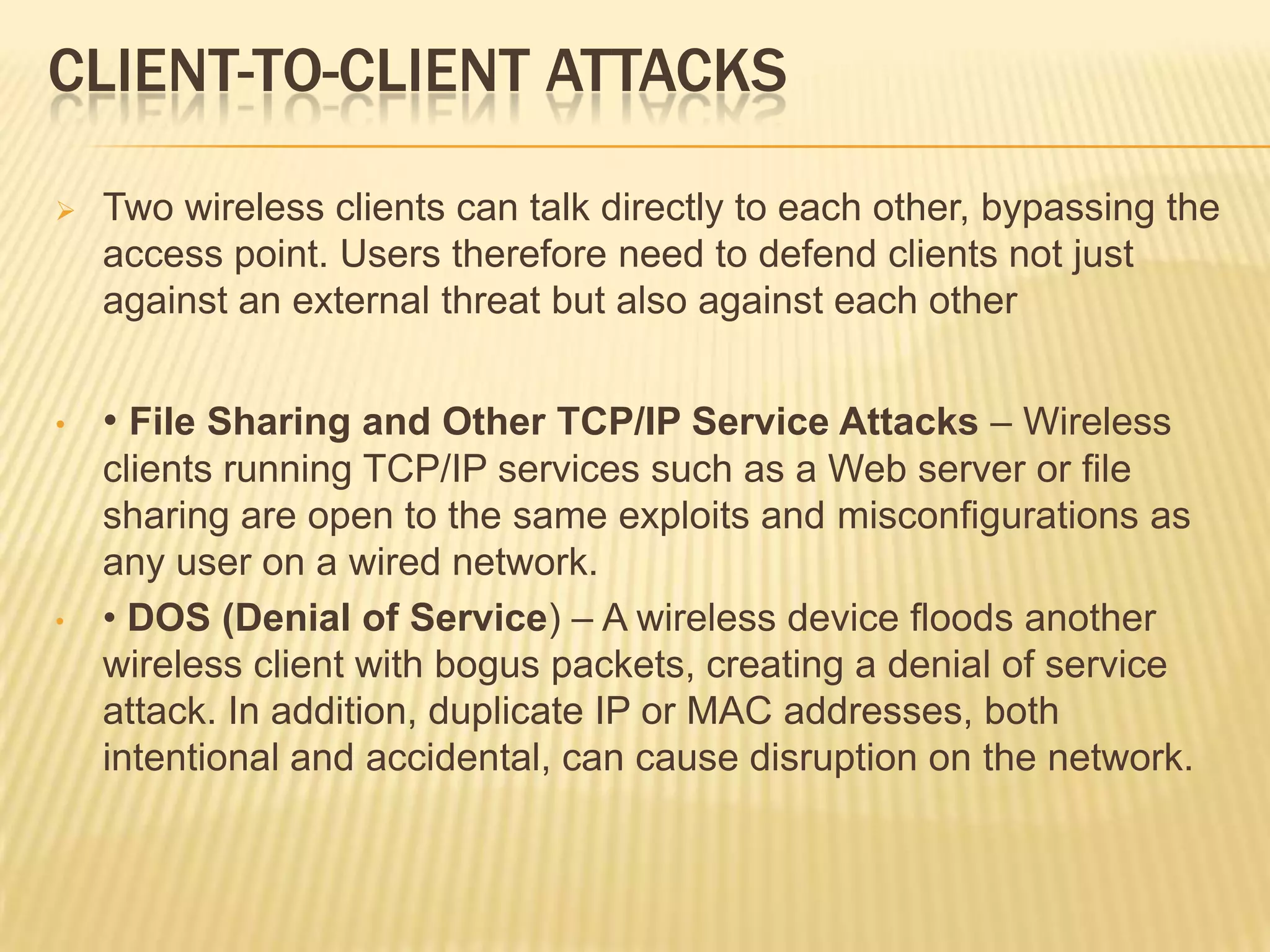 CLIENT-TO-CLIENT ATTACKS


Two wireless clients can talk directly to each other, bypassing the
access point. Users therefore need to defend clients not just
against an external threat but also against each other

•

• File Sharing and Other TCP/IP Service Attacks – Wireless

•

clients running TCP/IP services such as a Web server or file
sharing are open to the same exploits and misconfigurations as
any user on a wired network.
• DOS (Denial of Service) – A wireless device floods another
wireless client with bogus packets, creating a denial of service
attack. In addition, duplicate IP or MAC addresses, both
intentional and accidental, can cause disruption on the network.

 