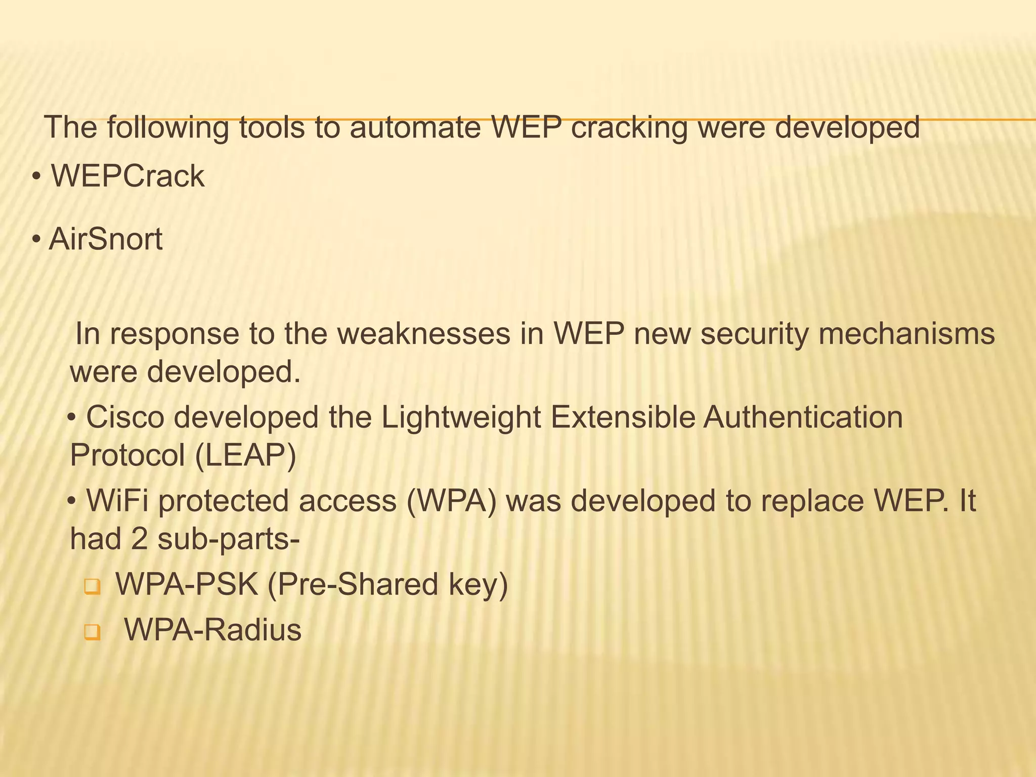 The following tools to automate WEP cracking were developed
• WEPCrack
• AirSnort
In response to the weaknesses in WEP new security mechanisms
were developed.
• Cisco developed the Lightweight Extensible Authentication
Protocol (LEAP)
• WiFi protected access (WPA) was developed to replace WEP. It
had 2 sub-parts WPA-PSK (Pre-Shared key)
 WPA-Radius

 