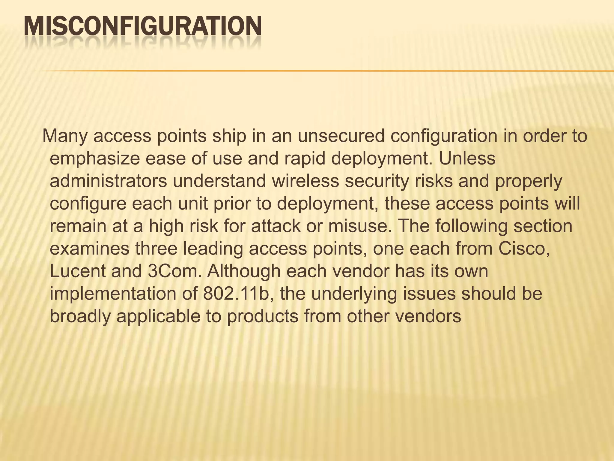 MISCONFIGURATION

Many access points ship in an unsecured configuration in order to
emphasize ease of use and rapid deployment. Unless
administrators understand wireless security risks and properly
configure each unit prior to deployment, these access points will
remain at a high risk for attack or misuse. The following section
examines three leading access points, one each from Cisco,
Lucent and 3Com. Although each vendor has its own
implementation of 802.11b, the underlying issues should be
broadly applicable to products from other vendors

 