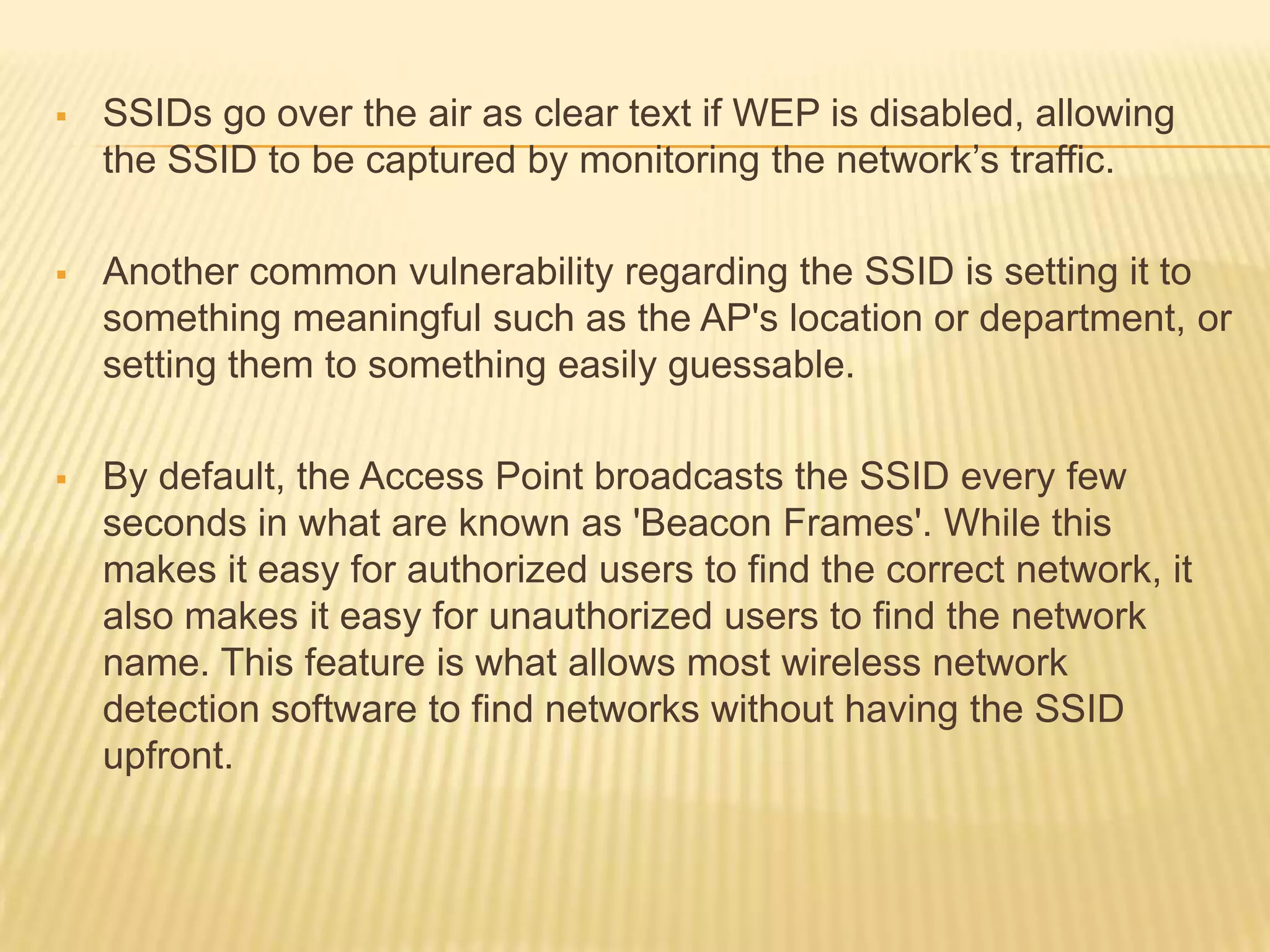 

SSIDs go over the air as clear text if WEP is disabled, allowing
the SSID to be captured by monitoring the network’s traffic.



Another common vulnerability regarding the SSID is setting it to
something meaningful such as the AP's location or department, or
setting them to something easily guessable.



By default, the Access Point broadcasts the SSID every few
seconds in what are known as 'Beacon Frames'. While this
makes it easy for authorized users to find the correct network, it
also makes it easy for unauthorized users to find the network
name. This feature is what allows most wireless network
detection software to find networks without having the SSID
upfront.

 