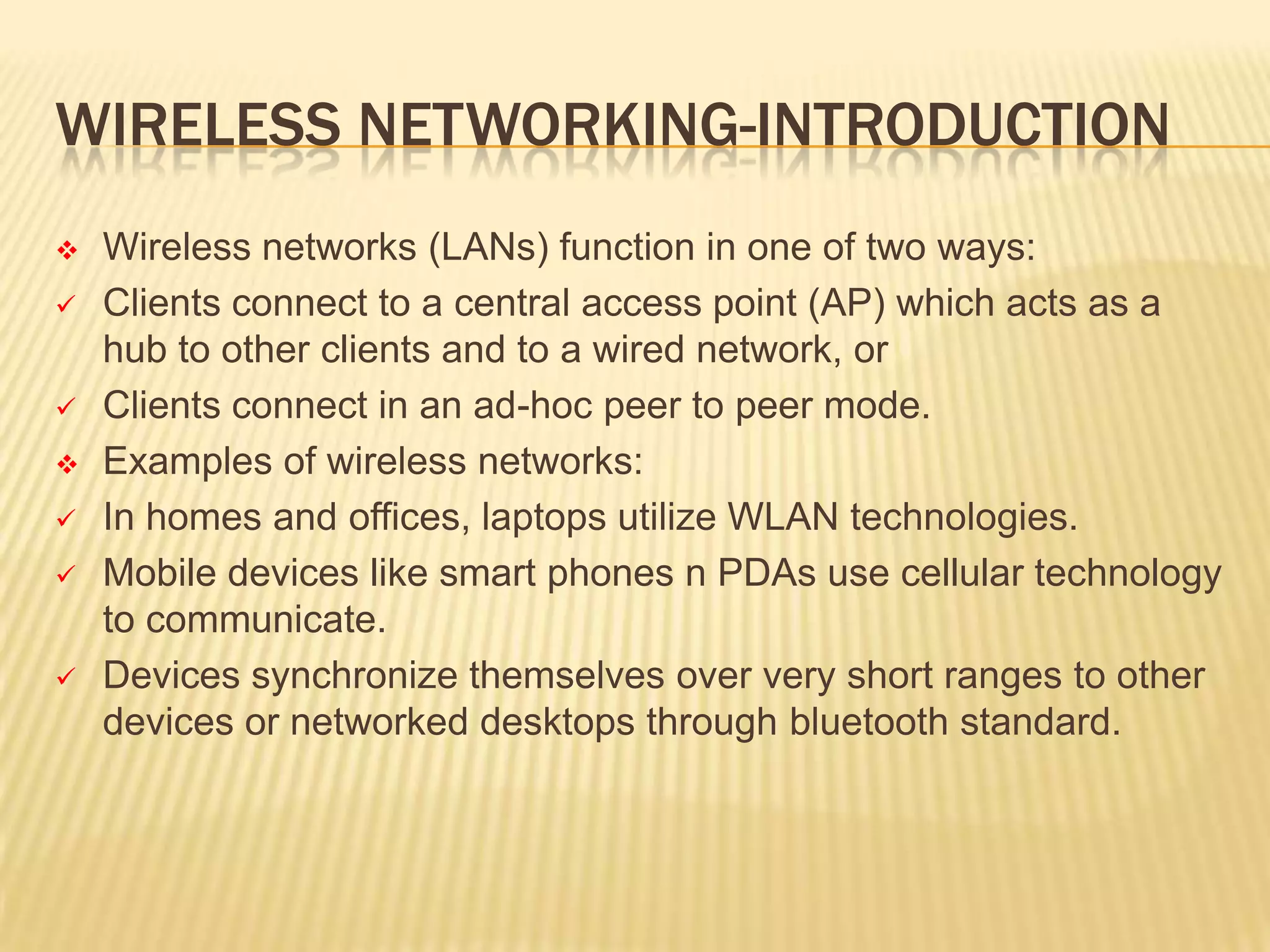WIRELESS NETWORKING-INTRODUCTION











Wireless networks (LANs) function in one of two ways:
Clients connect to a central access point (AP) which acts as a
hub to other clients and to a wired network, or
Clients connect in an ad-hoc peer to peer mode.
Examples of wireless networks:
In homes and offices, laptops utilize WLAN technologies.
Mobile devices like smart phones n PDAs use cellular technology
to communicate.
Devices synchronize themselves over very short ranges to other
devices or networked desktops through bluetooth standard.

 
