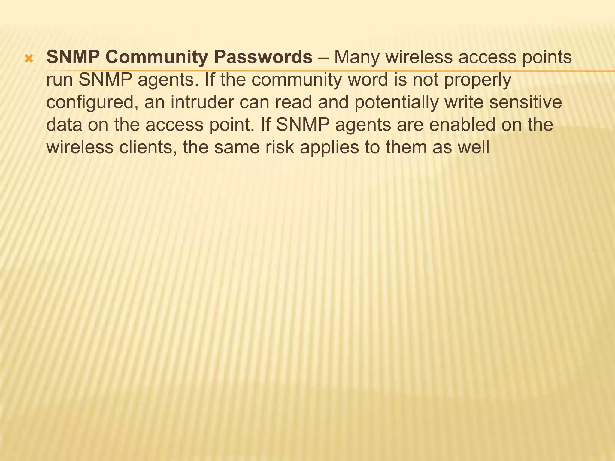 

SNMP Community Passwords – Many wireless access points
run SNMP agents. If the community word is not properly
configured, an intruder can read and potentially write sensitive
data on the access point. If SNMP agents are enabled on the
wireless clients, the same risk applies to them as well

 
