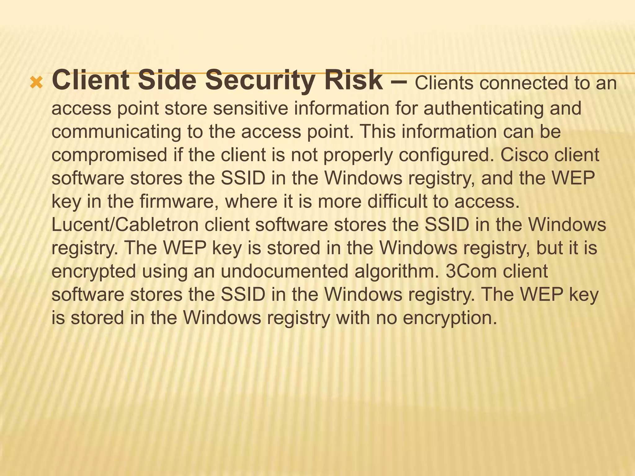 

Client Side Security Risk – Clients connected to an
access point store sensitive information for authenticating and
communicating to the access point. This information can be
compromised if the client is not properly configured. Cisco client
software stores the SSID in the Windows registry, and the WEP
key in the firmware, where it is more difficult to access.
Lucent/Cabletron client software stores the SSID in the Windows
registry. The WEP key is stored in the Windows registry, but it is
encrypted using an undocumented algorithm. 3Com client
software stores the SSID in the Windows registry. The WEP key
is stored in the Windows registry with no encryption.

 