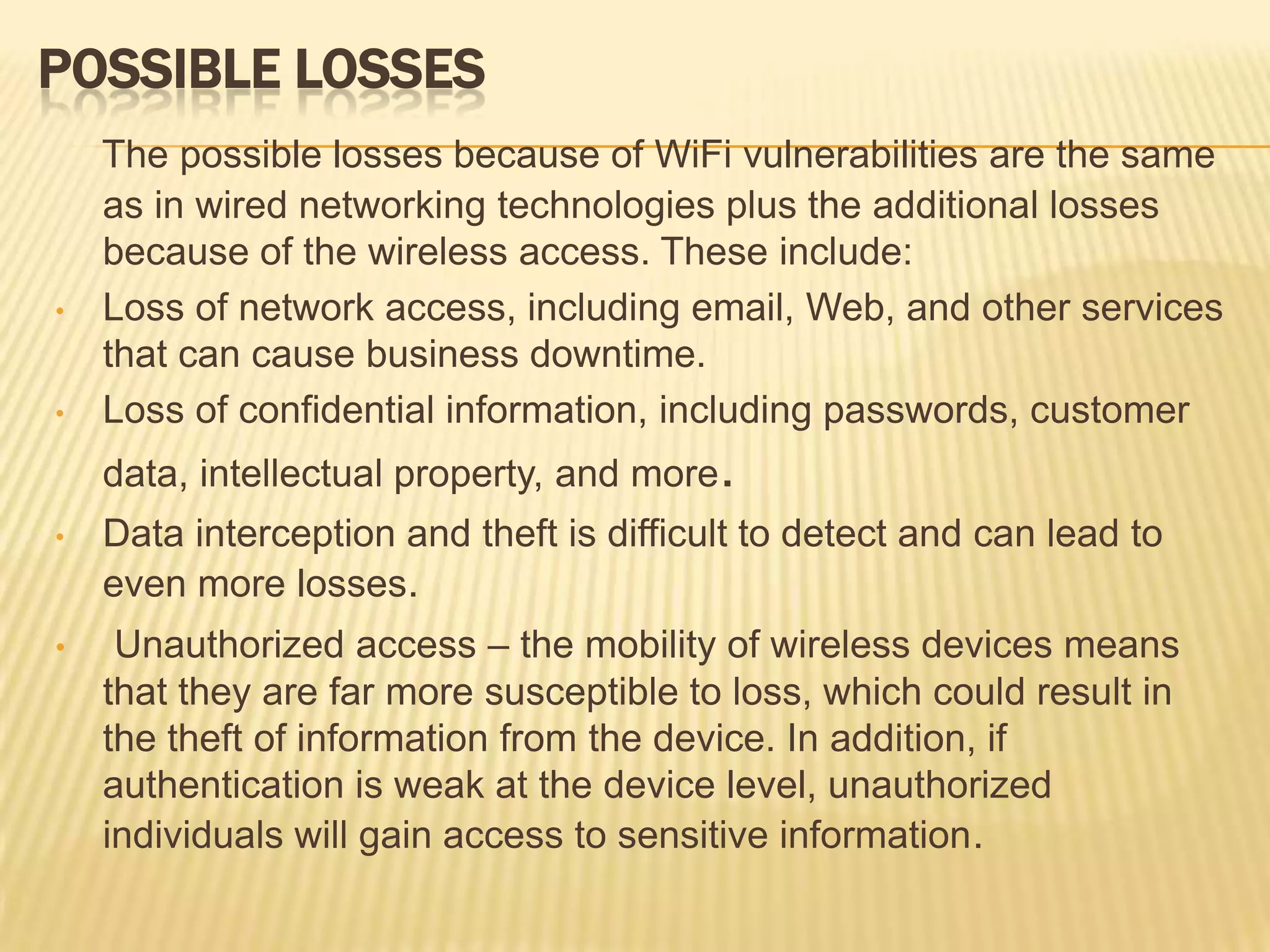 POSSIBLE LOSSES

•

•

The possible losses because of WiFi vulnerabilities are the same
as in wired networking technologies plus the additional losses
because of the wireless access. These include:
Loss of network access, including email, Web, and other services
that can cause business downtime.
Loss of confidential information, including passwords, customer
data, intellectual property, and more.

•

Data interception and theft is difficult to detect and can lead to
even more losses.

•

Unauthorized access – the mobility of wireless devices means
that they are far more susceptible to loss, which could result in
the theft of information from the device. In addition, if
authentication is weak at the device level, unauthorized
individuals will gain access to sensitive information.

 
