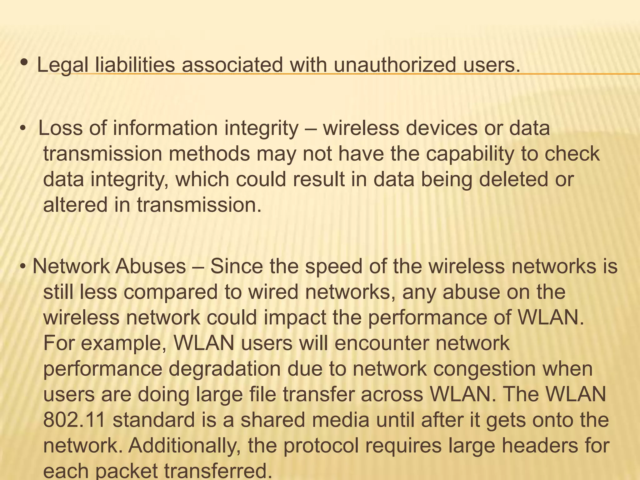 • Legal liabilities associated with unauthorized users.
• Loss of information integrity – wireless devices or data
transmission methods may not have the capability to check
data integrity, which could result in data being deleted or
altered in transmission.
• Network Abuses – Since the speed of the wireless networks is
still less compared to wired networks, any abuse on the
wireless network could impact the performance of WLAN.
For example, WLAN users will encounter network
performance degradation due to network congestion when
users are doing large file transfer across WLAN. The WLAN
802.11 standard is a shared media until after it gets onto the
network. Additionally, the protocol requires large headers for
each packet transferred.

 
