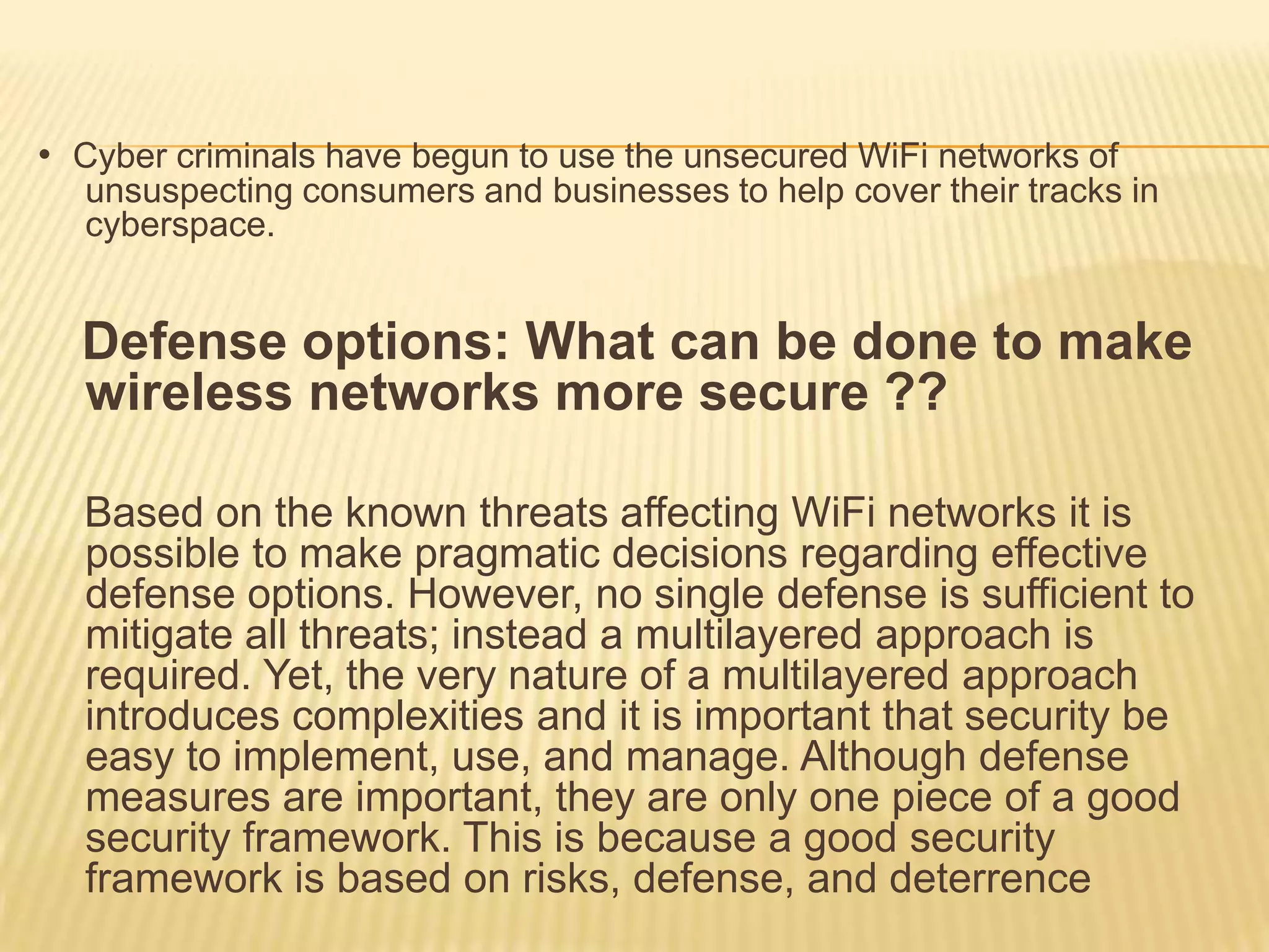 • Cyber criminals have begun to use the unsecured WiFi networks of
unsuspecting consumers and businesses to help cover their tracks in
cyberspace.

Defense options: What can be done to make
wireless networks more secure ??
Based on the known threats affecting WiFi networks it is
possible to make pragmatic decisions regarding effective
defense options. However, no single defense is sufficient to
mitigate all threats; instead a multilayered approach is
required. Yet, the very nature of a multilayered approach
introduces complexities and it is important that security be
easy to implement, use, and manage. Although defense
measures are important, they are only one piece of a good
security framework. This is because a good security
framework is based on risks, defense, and deterrence

 