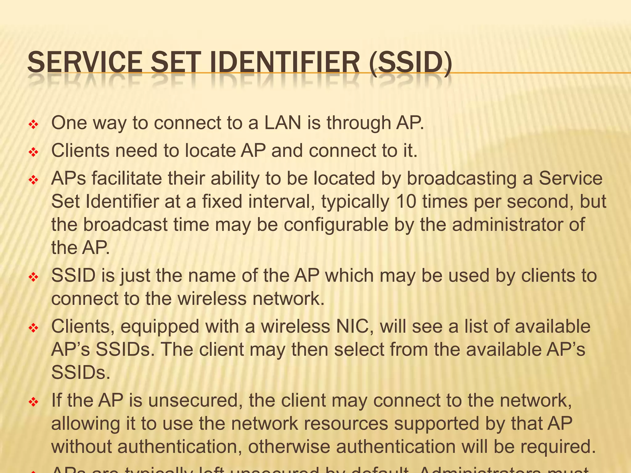 SERVICE SET IDENTIFIER (SSID)











One way to connect to a LAN is through AP.
Clients need to locate AP and connect to it.
APs facilitate their ability to be located by broadcasting a Service
Set Identifier at a fixed interval, typically 10 times per second, but
the broadcast time may be configurable by the administrator of
the AP.
SSID is just the name of the AP which may be used by clients to
connect to the wireless network.
Clients, equipped with a wireless NIC, will see a list of available
AP’s SSIDs. The client may then select from the available AP’s
SSIDs.
If the AP is unsecured, the client may connect to the network,
allowing it to use the network resources supported by that AP
without authentication, otherwise authentication will be required.

 