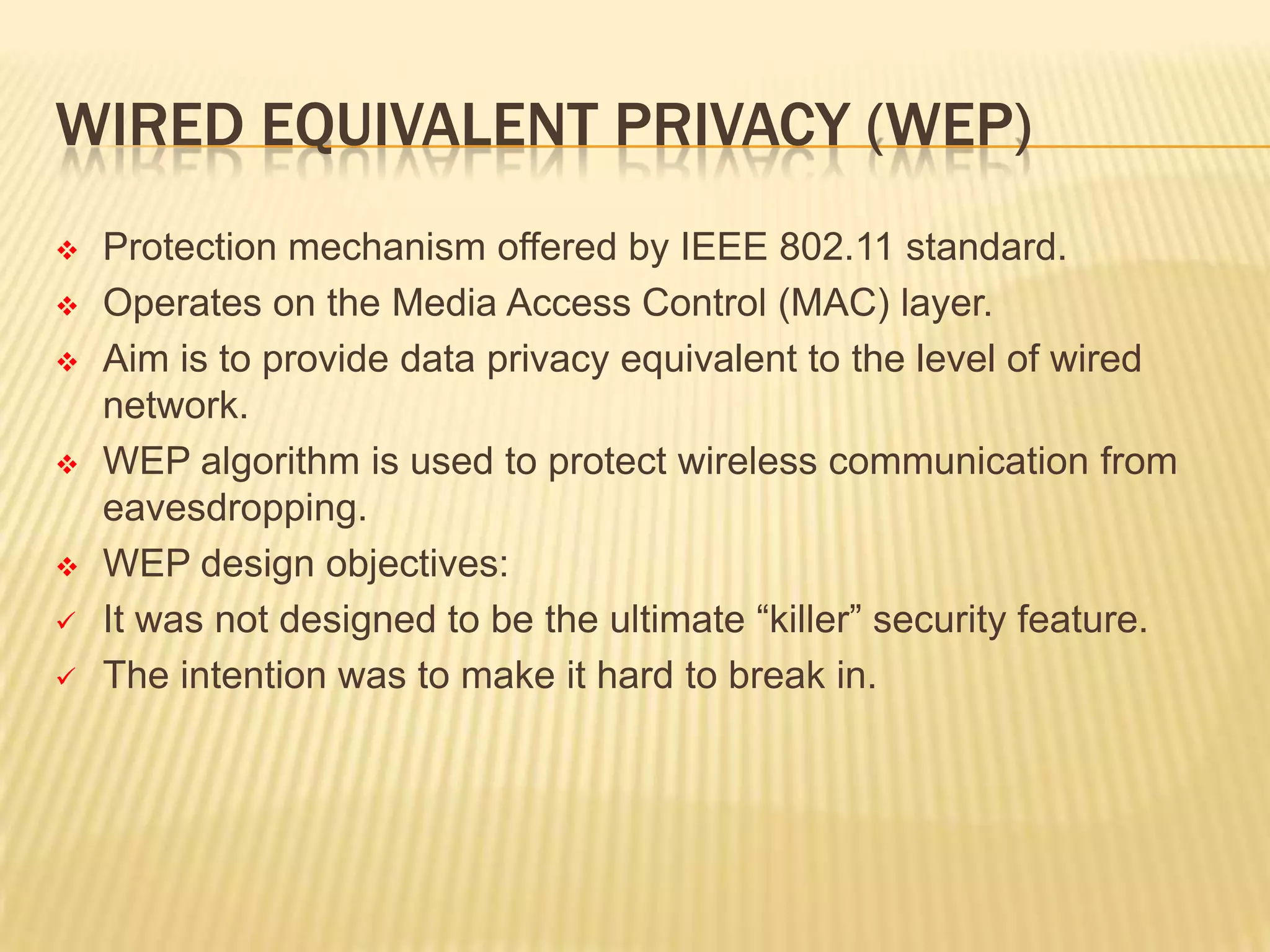 WIRED EQUIVALENT PRIVACY (WEP)











Protection mechanism offered by IEEE 802.11 standard.
Operates on the Media Access Control (MAC) layer.
Aim is to provide data privacy equivalent to the level of wired
network.
WEP algorithm is used to protect wireless communication from
eavesdropping.
WEP design objectives:
It was not designed to be the ultimate “killer” security feature.
The intention was to make it hard to break in.

 