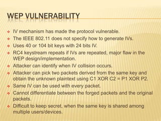WEP VULNERABILITY















IV mechanism has made the protocol vulnerable.
The IEEE 802.11 does not specify how to generate IVs.
Uses 40 or 104 bit keys with 24 bits IV.
RC4 keystream repeats if IVs are repeated, major flaw in the
WEP design/implementation.
Attacker can identify when IV collision occurs.
Attacker can pick two packets derived from the same key and
obtain the unknown plaintext using C1 XOR C2 = P1 XOR P2.
Same IV can be used with every packet.
Cannot differentiate between the forged packets and the original
packets.
Difficult to keep secret, when the same key is shared among
multiple users/devices.

 