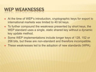 WEP WEAKNESSES








At the time of WEP’s introduction, cryptographic keys for export to
international markets was limited to 40 bit keys.
To further compound the weakness presented by short keys, the
WEP standard uses a single, static shared key without a dynamic
key update method.
Some WEP implementations include longer keys of 128, 152 or
256 bits, but these are non-standard and therefore incompatible.
These weaknesses led to the adoption of new standards (WPA).

 