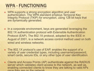 WPA - FUNCTIONING


WPA supports a strong encryption algorithm and user
authentication. The WPA standard employs Temporal Key
Integrity Protocol (TKIP) for encryption, using 128 bit keys that
are dynamically generated.



In a corporate environment, keys are generated leveraging the
802.1X authentication protocol with Extensible Authentication
Protocol (EAP). The 802.1X protocol, adopted by the IEEE in
August of 2001, is a network access control method used on both
wired and wireless networks.



The 802.1X protocol’s use of EAP, enables the support of a
variety of user credential types, including username/password,
smart cards, secure IDs, or any other type of user identification.



Clients and Access Points (AP) authenticate against the RADIUS
server which validates client access to the network, as well as,
enabling connected clients to know they are talking to valid APs

 