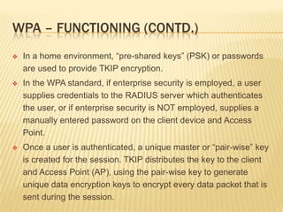 WPA – FUNCTIONING (CONTD.)


In a home environment, “pre-shared keys” (PSK) or passwords
are used to provide TKIP encryption.



In the WPA standard, if enterprise security is employed, a user
supplies credentials to the RADIUS server which authenticates
the user, or if enterprise security is NOT employed, supplies a
manually entered password on the client device and Access
Point.



Once a user is authenticated, a unique master or “pair-wise” key
is created for the session. TKIP distributes the key to the client
and Access Point (AP), using the pair-wise key to generate
unique data encryption keys to encrypt every data packet that is
sent during the session.

 