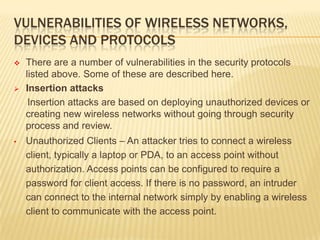 VULNERABILITIES OF WIRELESS NETWORKS,
DEVICES AND PROTOCOLS




•

There are a number of vulnerabilities in the security protocols
listed above. Some of these are described here.
Insertion attacks
Insertion attacks are based on deploying unauthorized devices or
creating new wireless networks without going through security
process and review.

Unauthorized Clients – An attacker tries to connect a wireless
client, typically a laptop or PDA, to an access point without
authorization. Access points can be configured to require a
password for client access. If there is no password, an intruder
can connect to the internal network simply by enabling a wireless
client to communicate with the access point.

 