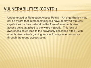 VULNERABILITIES (CONTD.)
•

Unauthorized or Renegade Access Points – An organization may
not be aware that internal employees have deployed wireless
capabilities on their network in the form of an unauthorized
access point, attached to the wired network.. This lack of
awareness could lead to the previously described attack, with
unauthorized clients gaining access to corporate resources
through the rogue access point.

 