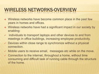 WIRELESS NETWORKS-OVERVIEW











Wireless networks have become common place in the past few
years in homes and offices.
Wireless networks have had a significant impact in our society by
enabling:
individuals to transport laptops and other devices to and from
meetings in office buildings, increasing employee productivity.
Devices within close range to synchronize without a physical
connection.
Mobile users to receive email, messages etc while on the move.
Connection to the internet, throughout a home, without time
consuming and difficult task of running cable through the structure
of the home.

 
