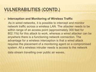 VULNERABILITIES (CONTD.)


Interception and Monitoring of Wireless Traffic
As in wired networks, it is possible to intercept and monitor
network traffic across a wireless LAN. The attacker needs to be
within range of an access point (approximately 300 feet for
802.11b) for this attack to work, whereas a wired attacker can be
anywhere there is a functioning network connection. The
advantage for a wireless interception is that a wired attack
requires the placement of a monitoring agent on a compromised
system. All a wireless intruder needs is access to the network
data stream travelling over public air waves.

 