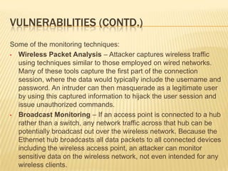 VULNERABILITIES (CONTD.)
Some of the monitoring techniques:
• Wireless Packet Analysis – Attacker captures wireless traffic
using techniques similar to those employed on wired networks.
Many of these tools capture the first part of the connection
session, where the data would typically include the username and
password. An intruder can then masquerade as a legitimate user
by using this captured information to hijack the user session and
issue unauthorized commands.
• Broadcast Monitoring – If an access point is connected to a hub
rather than a switch, any network traffic across that hub can be
potentially broadcast out over the wireless network. Because the
Ethernet hub broadcasts all data packets to all connected devices
including the wireless access point, an attacker can monitor
sensitive data on the wireless network, not even intended for any
wireless clients.

 