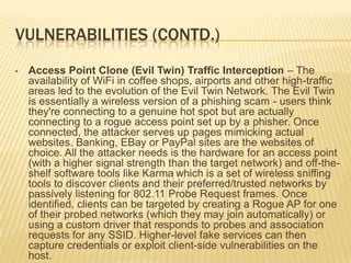 VULNERABILITIES (CONTD.)
•

Access Point Clone (Evil Twin) Traffic Interception – The
availability of WiFi in coffee shops, airports and other high-traffic
areas led to the evolution of the Evil Twin Network. The Evil Twin
is essentially a wireless version of a phishing scam - users think
they're connecting to a genuine hot spot but are actually
connecting to a rogue access point set up by a phisher. Once
connected, the attacker serves up pages mimicking actual
websites. Banking, EBay or PayPal sites are the websites of
choice. All the attacker needs is the hardware for an access point
(with a higher signal strength than the target network) and off-theshelf software tools like Karma which is a set of wireless sniffing
tools to discover clients and their preferred/trusted networks by
passively listening for 802.11 Probe Request frames. Once
identified, clients can be targeted by creating a Rogue AP for one
of their probed networks (which they may join automatically) or
using a custom driver that responds to probes and association
requests for any SSID. Higher-level fake services can then
capture credentials or exploit client-side vulnerabilities on the
host.

 