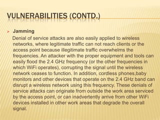 VULNERABILITIES (CONTD.)


Jamming
Denial of service attacks are also easily applied to wireless
networks, where legitimate traffic can not reach clients or the
access point because illegitimate traffic overwhelms the
frequencies. An attacker with the proper equipment and tools can
easily flood the 2.4 GHz frequency (or the other frequencies in
which WiFi operates), corrupting the signal until the wireless
network ceases to function. In addition, cordless phones,baby
monitors and other devices that operate on the 2.4 GHz band can
disrupt a wireless network using this frequency. These denials of
service attacks can originate from outside the work area serviced
by the access point, or can inadvertently arrive from other WiFi
devices installed in other work areas that degrade the overall
signal.

 