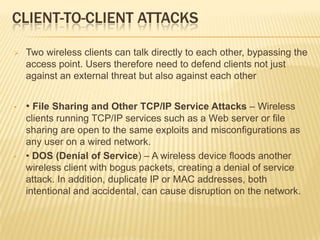 CLIENT-TO-CLIENT ATTACKS


Two wireless clients can talk directly to each other, bypassing the
access point. Users therefore need to defend clients not just
against an external threat but also against each other

•

• File Sharing and Other TCP/IP Service Attacks – Wireless

•

clients running TCP/IP services such as a Web server or file
sharing are open to the same exploits and misconfigurations as
any user on a wired network.
• DOS (Denial of Service) – A wireless device floods another
wireless client with bogus packets, creating a denial of service
attack. In addition, duplicate IP or MAC addresses, both
intentional and accidental, can cause disruption on the network.

 