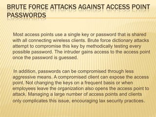 BRUTE FORCE ATTACKS AGAINST ACCESS POINT
PASSWORDS
Most access points use a single key or password that is shared
with all connecting wireless clients. Brute force dictionary attacks
attempt to compromise this key by methodically testing every
possible password. The intruder gains access to the access point
once the password is guessed.
In addition, passwords can be compromised through less
aggressive means. A compromised client can expose the access
point. Not changing the keys on a frequent basis or when
employees leave the organization also opens the access point to
attack. Managing a large number of access points and clients
only complicates this issue, encouraging lax security practices .

 