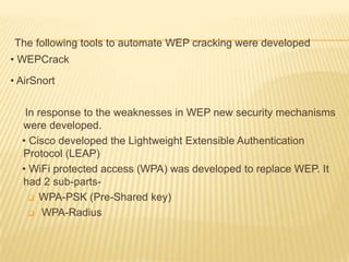 The following tools to automate WEP cracking were developed
• WEPCrack
• AirSnort
In response to the weaknesses in WEP new security mechanisms
were developed.
• Cisco developed the Lightweight Extensible Authentication
Protocol (LEAP)
• WiFi protected access (WPA) was developed to replace WEP. It
had 2 sub-parts WPA-PSK (Pre-Shared key)
 WPA-Radius

 
