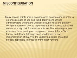 MISCONFIGURATION

Many access points ship in an unsecured configuration in order to
emphasize ease of use and rapid deployment. Unless
administrators understand wireless security risks and properly
configure each unit prior to deployment, these access points will
remain at a high risk for attack or misuse. The following section
examines three leading access points, one each from Cisco,
Lucent and 3Com. Although each vendor has its own
implementation of 802.11b, the underlying issues should be
broadly applicable to products from other vendors

 
