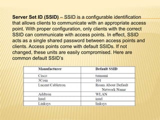Server Set ID (SSID) – SSID is a configurable identification
that allows clients to communicate with an appropriate access
point. With proper configuration, only clients with the correct
SSID can communicate with access points. In effect, SSID
acts as a single shared password between access points and
clients. Access points come with default SSIDs. If not
changed, these units are easily compromised. Here are
common default SSID’s

 