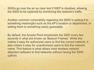 

SSIDs go over the air as clear text if WEP is disabled, allowing
the SSID to be captured by monitoring the network’s traffic.



Another common vulnerability regarding the SSID is setting it to
something meaningful such as the AP's location or department, or
setting them to something easily guessable.



By default, the Access Point broadcasts the SSID every few
seconds in what are known as 'Beacon Frames'. While this
makes it easy for authorized users to find the correct network, it
also makes it easy for unauthorized users to find the network
name. This feature is what allows most wireless network
detection software to find networks without having the SSID
upfront.

 