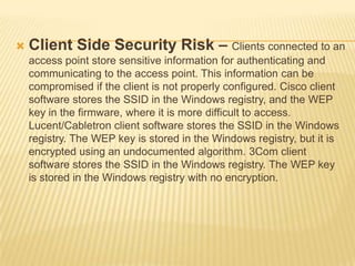 

Client Side Security Risk – Clients connected to an
access point store sensitive information for authenticating and
communicating to the access point. This information can be
compromised if the client is not properly configured. Cisco client
software stores the SSID in the Windows registry, and the WEP
key in the firmware, where it is more difficult to access.
Lucent/Cabletron client software stores the SSID in the Windows
registry. The WEP key is stored in the Windows registry, but it is
encrypted using an undocumented algorithm. 3Com client
software stores the SSID in the Windows registry. The WEP key
is stored in the Windows registry with no encryption.

 