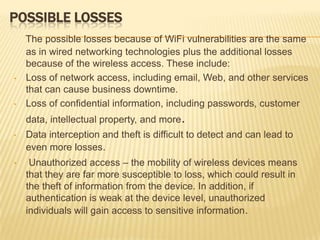POSSIBLE LOSSES

•

•

The possible losses because of WiFi vulnerabilities are the same
as in wired networking technologies plus the additional losses
because of the wireless access. These include:
Loss of network access, including email, Web, and other services
that can cause business downtime.
Loss of confidential information, including passwords, customer
data, intellectual property, and more.

•

Data interception and theft is difficult to detect and can lead to
even more losses.

•

Unauthorized access – the mobility of wireless devices means
that they are far more susceptible to loss, which could result in
the theft of information from the device. In addition, if
authentication is weak at the device level, unauthorized
individuals will gain access to sensitive information.

 