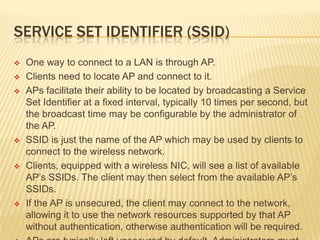 SERVICE SET IDENTIFIER (SSID)











One way to connect to a LAN is through AP.
Clients need to locate AP and connect to it.
APs facilitate their ability to be located by broadcasting a Service
Set Identifier at a fixed interval, typically 10 times per second, but
the broadcast time may be configurable by the administrator of
the AP.
SSID is just the name of the AP which may be used by clients to
connect to the wireless network.
Clients, equipped with a wireless NIC, will see a list of available
AP’s SSIDs. The client may then select from the available AP’s
SSIDs.
If the AP is unsecured, the client may connect to the network,
allowing it to use the network resources supported by that AP
without authentication, otherwise authentication will be required.

 