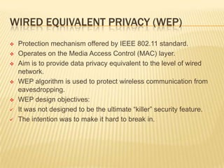 WIRED EQUIVALENT PRIVACY (WEP)











Protection mechanism offered by IEEE 802.11 standard.
Operates on the Media Access Control (MAC) layer.
Aim is to provide data privacy equivalent to the level of wired
network.
WEP algorithm is used to protect wireless communication from
eavesdropping.
WEP design objectives:
It was not designed to be the ultimate “killer” security feature.
The intention was to make it hard to break in.

 