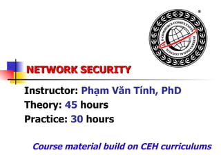 NETWORK SECURITY Instructor:  Phạm Văn Tính, PhD Theory:  45  hours Practice:  30  hours Course material build on CEH curriculums 