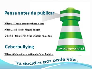 Pensa antes de publicar
Vídeo 1 - Toda a gente conhece a Sara

Vídeo 2 - Não se consegue apagar

Vídeo 3 - Na Intenet a tua imagem não é tua



Cyberbullying                                     www.seguranet.pt
Vídeo - Childnet International - Cyber Bullying
 