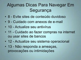 Algumas Dicas Para Navegar Em Segurança8 - Evite sites de conteúdo duvidoso9 - Cuidado com anexos de e-mail10 - Actualize seu antivírus11 - Cuidado ao fazer compras na internet ou usar sites de bancos12 - Actualize seu sistema operacional13 - Não responda a ameaças, provocações ou intimidações
