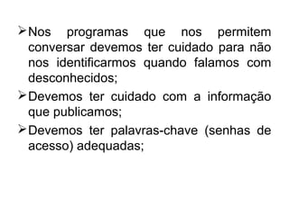 Nos programas que nos permitem
conversar devemos ter cuidado para não
nos identificarmos quando falamos com
desconhecidos;
Devemos ter cuidado com a informação
que publicamos;
Devemos ter palavras-chave (senhas de
acesso) adequadas;
 