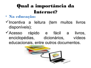 Qual a importância da
Internet?
• Na educação:
Incentiva a leitura (tem muitos livros
disponíveis);
Acesso rápido e fácil a livros,
enciclopédias, dicionários, vídeos
educacionais, entre outros documentos.
 
